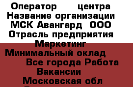 Оператор Call-центра › Название организации ­ МСК Авангард, ООО › Отрасль предприятия ­ Маркетинг › Минимальный оклад ­ 30 000 - Все города Работа » Вакансии   . Московская обл.,Долгопрудный г.